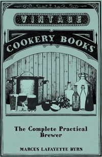 Produktbild: The Complete Practical Brewer; Or, Plain, Accurate, and Thorough Instructions in the Art of Brewing Ale, Beer, and Porter; Including the Process of Making Bavarian Beer, Also, All the Small Beers, Such as Root Beer, Ginger Pop, Sarsaparilla-Beer, Mead, Sp