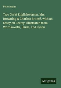 Produktbild: Two Great Englishwomen. Mrs. Browning & Charlott Bront&euml;, with an Essay on Poetry, Illustrated from Wordsworth, Burns, and Byron