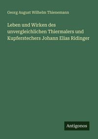 Produktbild: Leben und Wirken des unvergleichlichen Thiermalers und Kupferstechers Johann Elias Ridinger