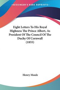 Produktbild: Eight Letters To His Royal Highness The Prince Albert, As President Of The Council Of The Duchy Of Cornwall (1855)