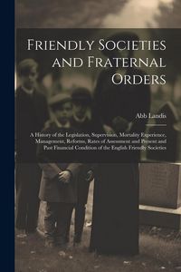 Produktbild: Friendly Societies and Fraternal Orders: A History of the Legislation, Supervision, Mortality Experience, Management, Reforms, Rates of Assessment and