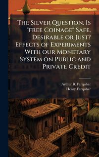 Produktbild: The Silver Question. Is "free Coinage" Safe, Desirable or Just? Effects of Experiments With our Monetary System on Public and Private Credit