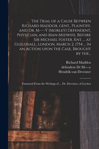 Produktbild: The Trial of a Cause Between Richard Maddox, Gent., Plaintiff, and Dr. M----y [Morley] Defendent, Physician, and Man-midwife, Before Sir Michael Foster, Knt. ... at Guildhall, London, March 2, 1754 ... In an Action Upon the Case, Brought by The...