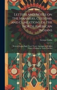 Produktbild: Letters and Notes on the Manners, Customs, and Conditions of the North American Indians: Written During Eight Years' Travel Amongst the Wildest Tribes