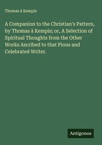 Produktbild: A Companion to the Christian's Pattern, by Thomas &agrave; Kempis; or, A Selection of Spiritual Thoughts from the Other Works Ascribed to that Pious and Celebrated Writer.