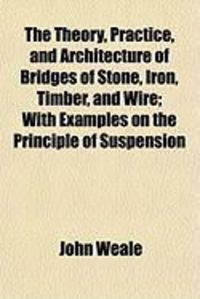 Produktbild: The Theory, Practice, and Architecture of Bridges of Stone, Iron, Timber, and Wire; With Examples on the Principle of Suspension