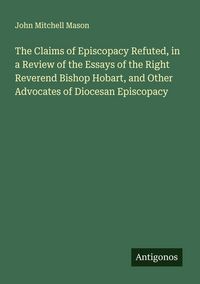 Produktbild: The Claims of Episcopacy Refuted, in a Review of the Essays of the Right Reverend Bishop Hobart, and Other Advocates of Diocesan Episcopacy