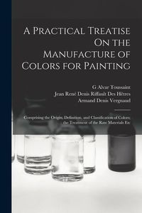 Produktbild: A Practical Treatise On the Manufacture of Colors for Painting: Comprising the Origin, Definition, and Classification of Colors; the Treatment of the