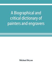 Produktbild: A biographical and critical dictionary of painters and engravers, from the revival of the art under Cimabue and the alleged discovery of engraving by finiguerra to the present time