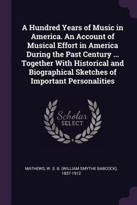 Produktbild: A Hundred Years of Music in America. An Account of Musical Effort in America During the Past Century ... Together With Historical and Biographical Ske