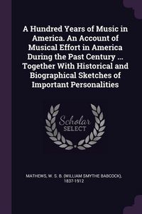 Produktbild: A Hundred Years of Music in America. An Account of Musical Effort in America During the Past Century ... Together With Historical and Biographical Sketches of Important Personalities