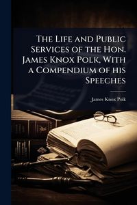 Produktbild: The Life and Public Services of the Hon. James Knox Polk, With a Compendium of his Speeches