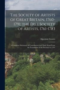 Produktbild: The Society of Artists of Great Britain, 1760-1791; the Free Society of Artists, 1761-1783: A Complete Dictionary of Contributors and Their Work From