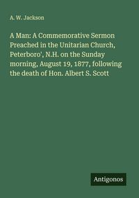 Produktbild: A Man: A Commemorative Sermon Preached in the Unitarian Church, Peterboro', N.H. on the Sunday morning, August 19, 1877, following the death of Hon. A