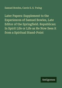 Produktbild: Later Papers: Supplement to the Experiences of Samuel Bowles, Late Editor of the Springfield. Republican: In Spirit Life or Life as He Now Sees it fro
