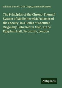 Produktbild: The Principles of the Chrono-Thermal System of Medicine: with Fallacies of the Faculty: in a Series of Lectures Originally Delivered in 1840, at the Egyptian Hall, Piccadilly, London