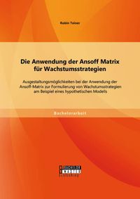 Produktbild: Die Anwendung der Ansoff Matrix f&uuml;r Wachstumsstrategien: Ausgestaltungsm&ouml;glichkeiten bei der Anwendung der Ansoff-Matrix zur Formulierung von Wachstum