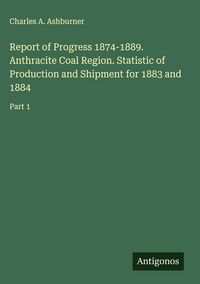 Produktbild: Report of Progress 1874-1889. Anthracite Coal Region. Statistic of Production and Shipment for 1883 and 1884