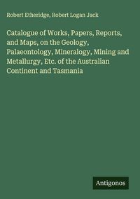 Produktbild: Catalogue of Works, Papers, Reports, and Maps, on the Geology, Palaeontology, Mineralogy, Mining and Metallurgy, Etc. of the Australian Continent and Tasmania
