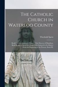 Produktbild: The Catholic Church in Waterloo County: Book I, With a Summary History of the Diocese of Hamilton, Book II, and a List of the Clergy Who Labored in It