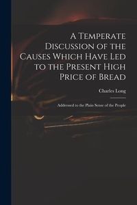 Produktbild: A Temperate Discussion of the Causes Which Have Led to the Present High Price of Bread: Addressed to the Plain Sense of the People