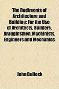Produktbild: The Rudiments of Architecture and Building; For the Use of Architects, Builders, Draughtsmen, Machinists, Engineers and Mechanics