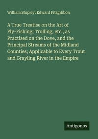 Produktbild: A True Treatise on the Art of Fly-Fishing, Trolling, etc., as Practised on the Dove, and the Principal Streams of the Midland Counties; Applicable to Every Trout and Grayling River in the Empire