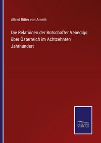 Produktbild: Die Relationen der Botschafter Venedigs &uuml;ber &Ouml;sterreich im Achtzehnten Jahrhundert