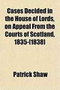 Cases Decided in the House of Lords, on Appeal from the Courts of Scotland, 1835-[1838]