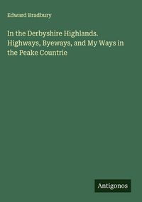 Produktbild: In the Derbyshire Highlands. Highways, Byeways, and My Ways in the Peake Countrie