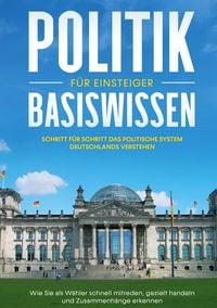 Produktbild: Politik Basiswissen f&uuml;r Einsteiger: Schritt f&uuml;r Schritt das politische System Deutschlands verstehen - Wie Sie als W&auml;hler schnell mitreden, gezielt handeln und Zusammenh&auml;nge erkennen
