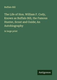 Produktbild: The Life of Hon. William F. Cody, Known as Buffalo Bill, the Famous Hunter, Scout and Guide; An Autobiography