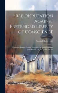 Produktbild: Free Disputation Against Pretended Liberty of Conscience: Tending to Resolve Doubts Moved by Mr. John Goodwin, John Baptist, Dr. Jer. Taylor, the Bel