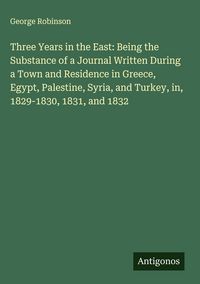 Produktbild: Three Years in the East: Being the Substance of a Journal Written During a Town and Residence in Greece, Egypt, Palestine, Syria, and Turkey, in, 1829