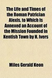 Produktbild: The Life and Times of the Roman Patrician Alexis, to Which Is Annexed an Account of the Mission Founded in Kentish Town by H. Ivers