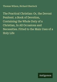Produktbild: The Practical Christian: Or, the Devout Penitent. a Book of Devotion, Containing the Whole Duty of a Christian, In All Occasions and Necessities. Fitt