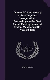 Produktbild: Centennial Anniversary of Washington's Inauguration. Proceedings in the First Parish Meeting-house, at Groton, Massachusetts, April 30, 1889