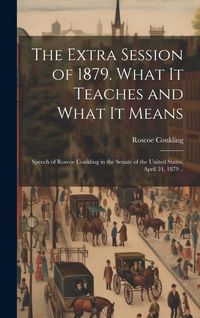 Produktbild: The Extra Session of 1879. What it Teaches and What it Means; Speech of Roscoe Conkling in the Senate of the United States, April 24, 1879 ..