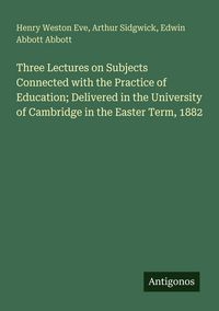 Produktbild: Three Lectures on Subjects Connected with the Practice of Education; Delivered in the University of Cambridge in the Easter Term, 1882