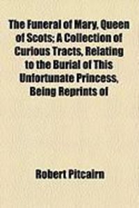 Produktbild: The Funeral of Mary, Queen of Scots; A Collection of Curious Tracts, Relating to the Burial of This Unfortunate Princess, Being Reprints of