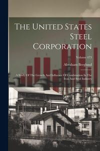 Produktbild: The United States Steel Corporation: A Study Of The Growth And Influence Of Combination In The Iron And Steel Industry; Volume 473