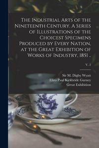 Produktbild: The Industrial Arts of the Nineteenth Century. A Series of Illustrations of the Choicest Specimens Produced by Every Nation, at the Great Exhibition o