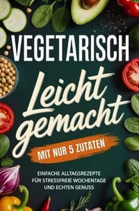 Produktbild: Vegetarisch leicht gemacht mit nur 5 Zutaten: Einfache Alltagsrezepte f&uuml;r stressfreie Wochentage und echten Genuss