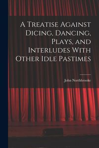 Produktbild: A Treatise Against Dicing, Dancing, Plays, and Interludes With Other Idle Pastimes