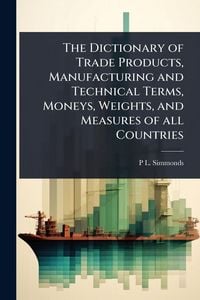 Produktbild: The Dictionary of Trade Products, Manufacturing and Technical Terms, Moneys, Weights, and Measures of all Countries