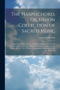 Produktbild: The Harpsichord, Or, Union Collection of Sacred Music: Comprising A Great Variety of Psalm and Hymn Tunes of All Metres, Anthems, Choruses, Motetts, S