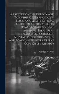 Produktbild: A Treatise on the County and Township Officers of Iowa, Being a Complete Official Guide for Clerks, Sheriffs, Boards of Supervisors, Auditors, Treasur