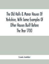 Produktbild: The Old Halls & Manor Houses Of Yorkshire, With Some Examples Of Other Houses Built Before The Year 1700