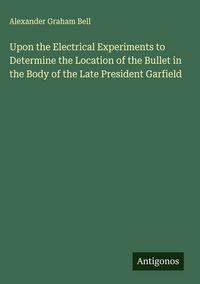 Produktbild: Upon the Electrical Experiments to Determine the Location of the Bullet in the Body of the Late President Garfield