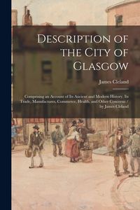 Produktbild: Description of the City of Glasgow: Comprising an Account of Its Ancient and Modern History, Its Trade, Manufactures, Commerce, Health, and Other Conc